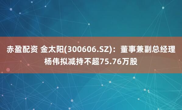 赤盈配资 金太阳(300606.SZ)：董事兼副总经理杨伟拟减持不超75.76万股