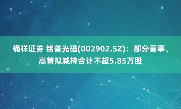 桶祥证券 铭普光磁(002902.SZ)：部分董事、高管拟减持合计不超5.85万股
