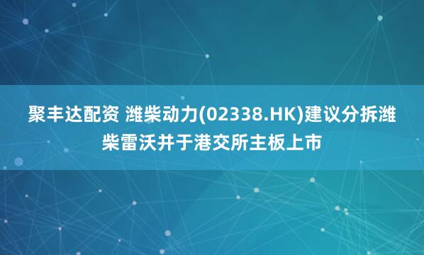 聚丰达配资 潍柴动力(02338.HK)建议分拆潍柴雷沃并于港交所主板上市