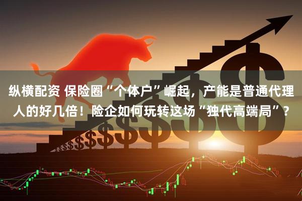 纵横配资 保险圈“个体户”崛起，产能是普通代理人的好几倍！险企如何玩转这场“独代高端局”？