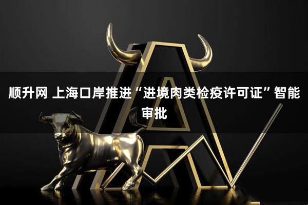 顺升网 上海口岸推进“进境肉类检疫许可证”智能审批