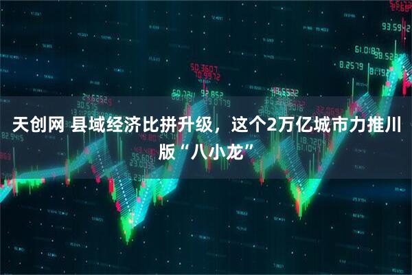 天创网 县域经济比拼升级，这个2万亿城市力推川版“八小龙”