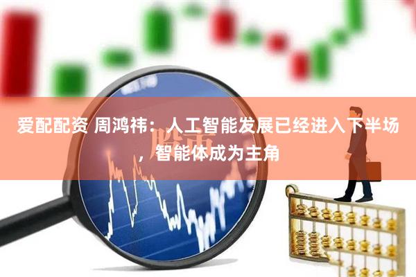 爱配配资 周鸿祎：人工智能发展已经进入下半场，智能体成为主角