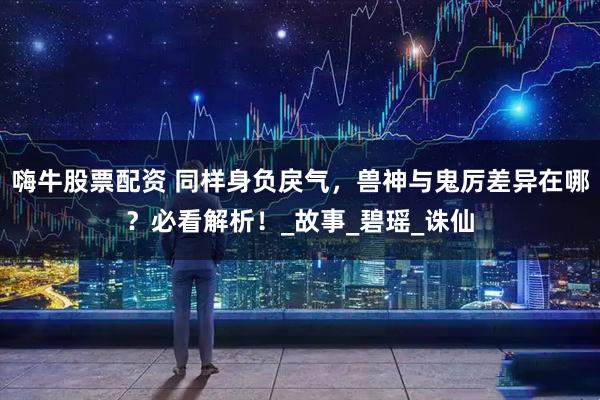 嗨牛股票配资 同样身负戾气，兽神与鬼厉差异在哪？必看解析！_故事_碧瑶_诛仙