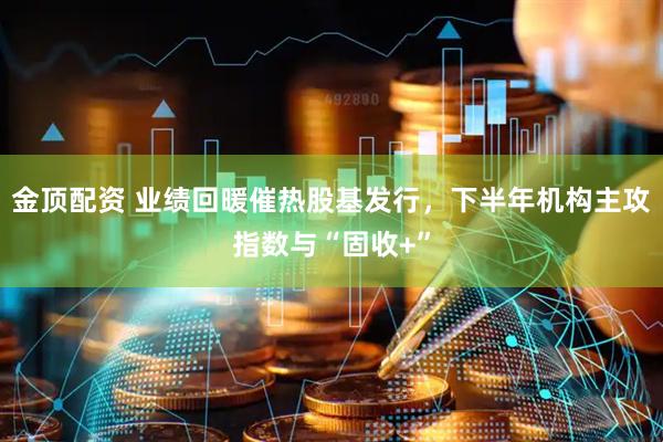 金顶配资 业绩回暖催热股基发行，下半年机构主攻指数与“固收+”