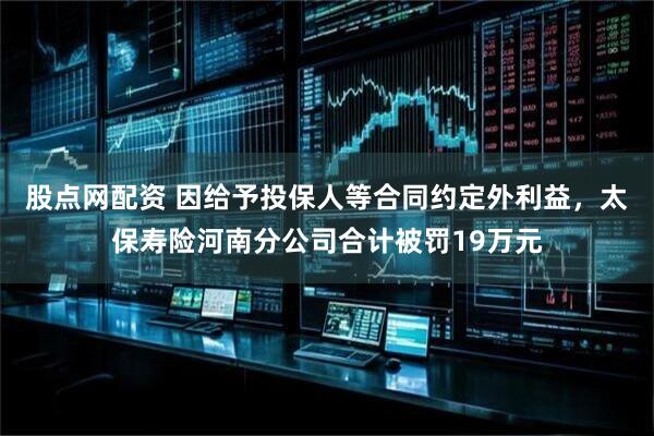 股点网配资 因给予投保人等合同约定外利益，太保寿险河南分公司合计被罚19万元