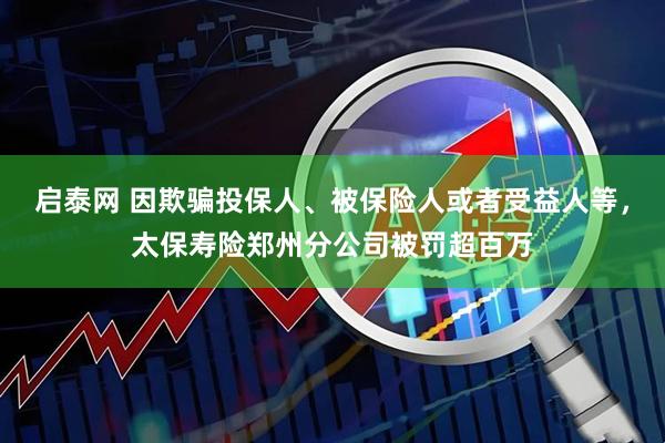启泰网 因欺骗投保人、被保险人或者受益人等，太保寿险郑州分公司被罚超百万