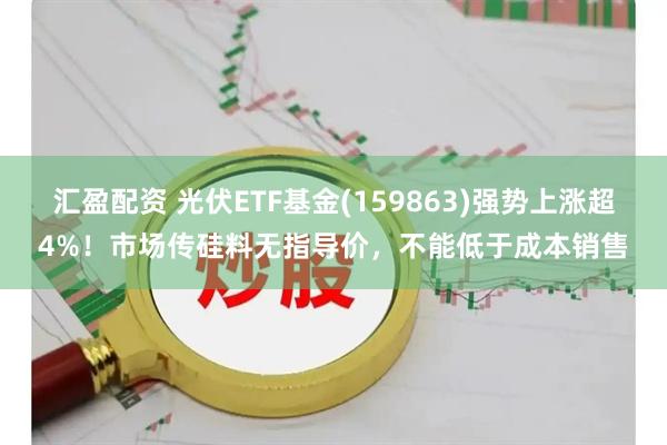 汇盈配资 光伏ETF基金(159863)强势上涨超4%！市场传硅料无指导价，不能低于成本销售