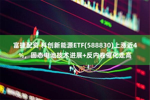 富捷配资 科创新能源ETF(588830)上涨近4%，固态电池技术进展+反内卷催化走高