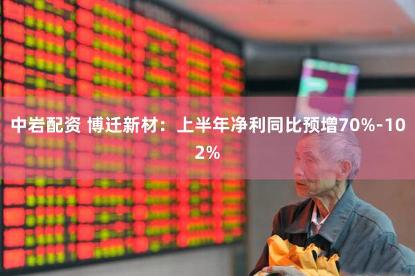 中岩配资 博迁新材：上半年净利同比预增70%-102%