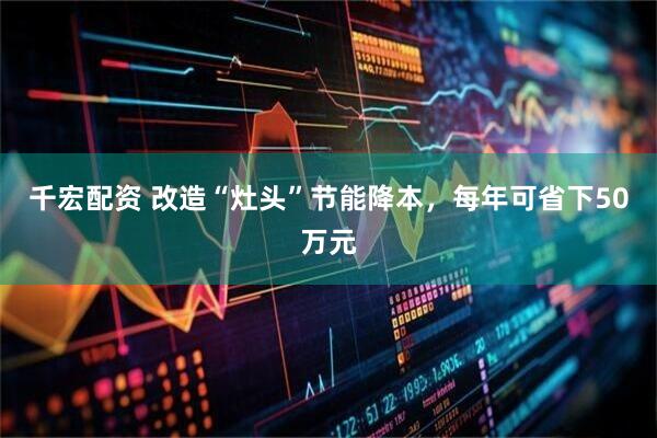 千宏配资 改造“灶头”节能降本，每年可省下50万元