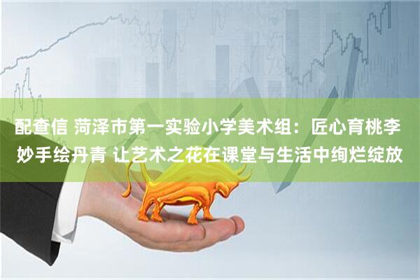 配查信 菏泽市第一实验小学美术组：匠心育桃李 妙手绘丹青 让艺术之花在课堂与生活中绚烂绽放