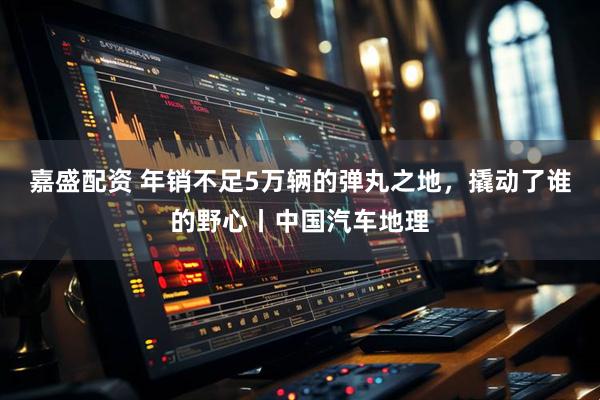 嘉盛配资 年销不足5万辆的弹丸之地，撬动了谁的野心丨中国汽车地理