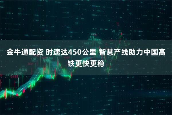 金牛通配资 时速达450公里 智慧产线助力中国高铁更快更稳