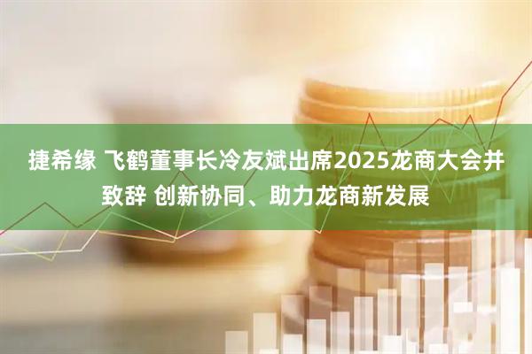 捷希缘 飞鹤董事长冷友斌出席2025龙商大会并致辞 创新协同、助力龙商新发展