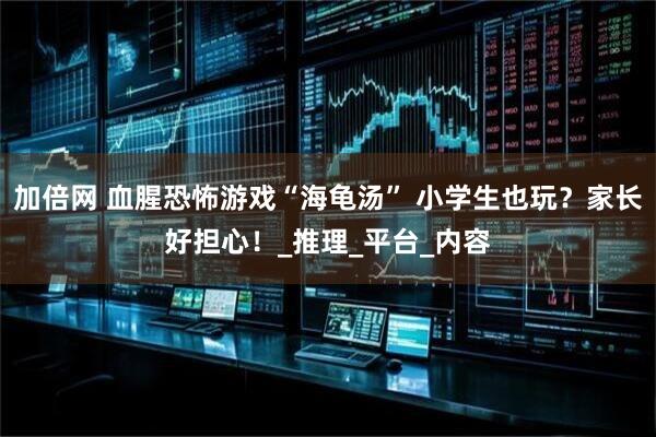 加倍网 血腥恐怖游戏“海龟汤” 小学生也玩？家长好担心！_推理_平台_内容