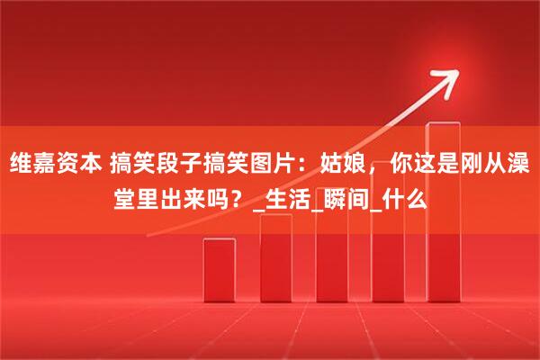 维嘉资本 搞笑段子搞笑图片：姑娘，你这是刚从澡堂里出来吗？_生活_瞬间_什么