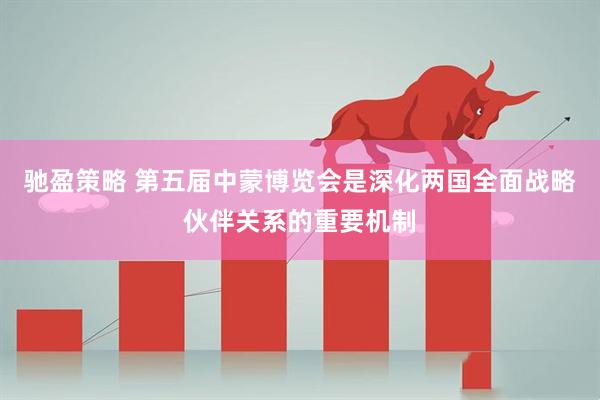 驰盈策略 第五届中蒙博览会是深化两国全面战略伙伴关系的重要机制
