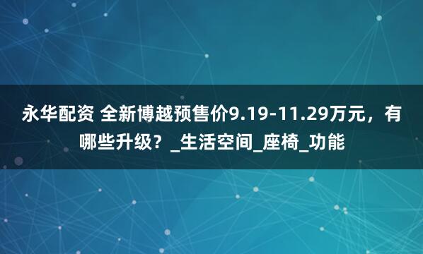 永华配资 全新博越预售价9.19-11.29万元，有哪些升级？_生活空间_座椅_功能