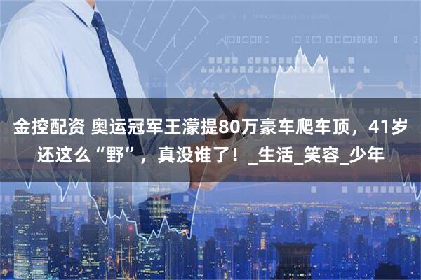 金控配资 奥运冠军王濛提80万豪车爬车顶，41岁还这么“野”，真没谁了！_生活_笑容_少年