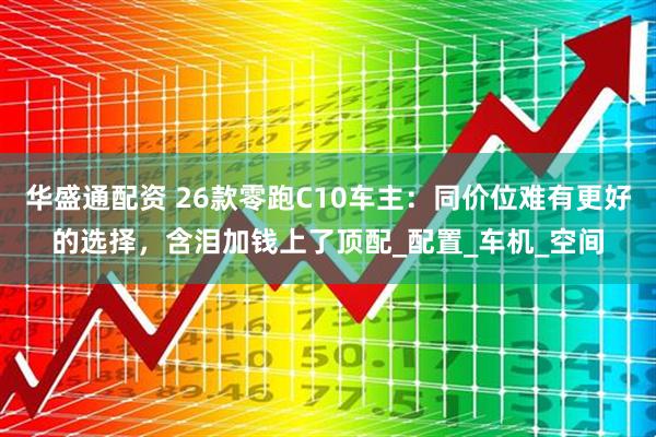 华盛通配资 26款零跑C10车主：同价位难有更好的选择，含泪加钱上了顶配_配置_车机_空间