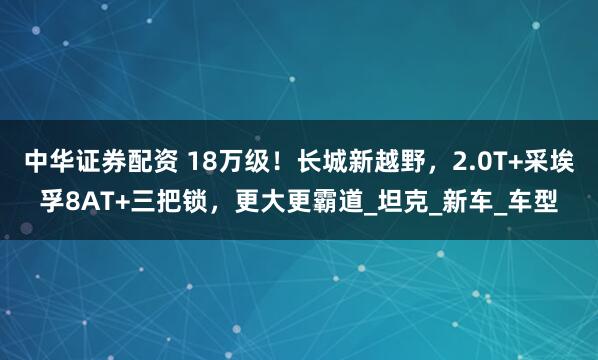 中华证券配资 18万级！长城新越野，2.0T+采埃孚8AT+三把锁，更大更霸道_坦克_新车_车型