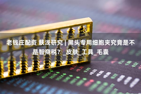 老钱庄配资 肤浅研究 | 黑头专用细胞夹究竟是不是智商税？_皮肤_工具_毛囊