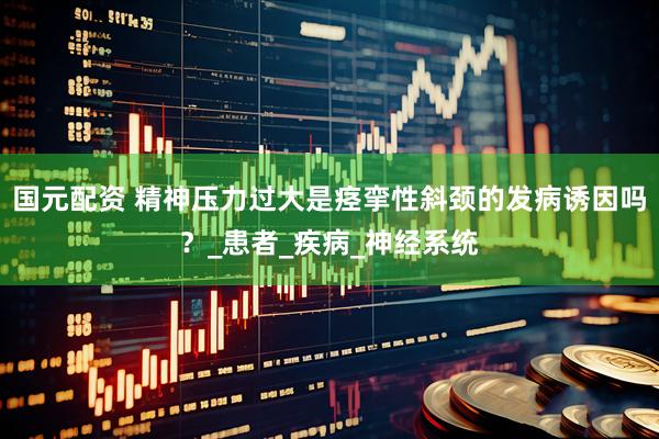 国元配资 精神压力过大是痉挛性斜颈的发病诱因吗？_患者_疾病_神经系统