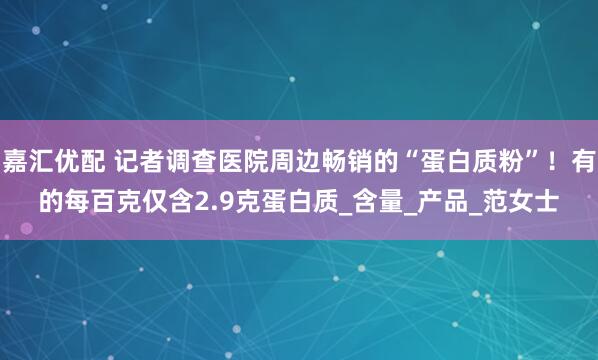 嘉汇优配 记者调查医院周边畅销的“蛋白质粉”！有的每百克仅含2.9克蛋白质_含量_产品_范女士