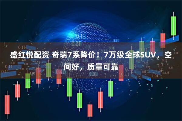 盛红悦配资 奇瑞7系降价！7万级全球SUV，空间好，质量可靠