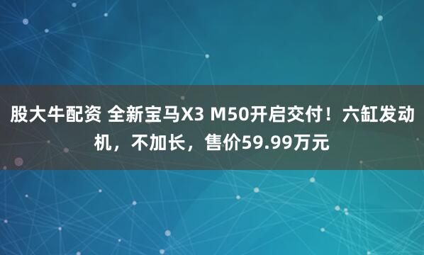 股大牛配资 全新宝马X3 M50开启交付！六缸发动机，不加长，售价59.99万元
