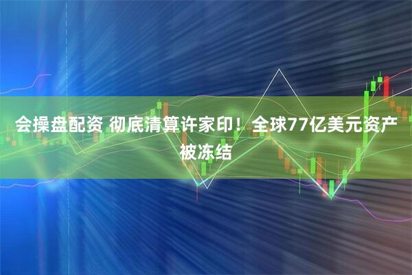 会操盘配资 彻底清算许家印！全球77亿美元资产被冻结