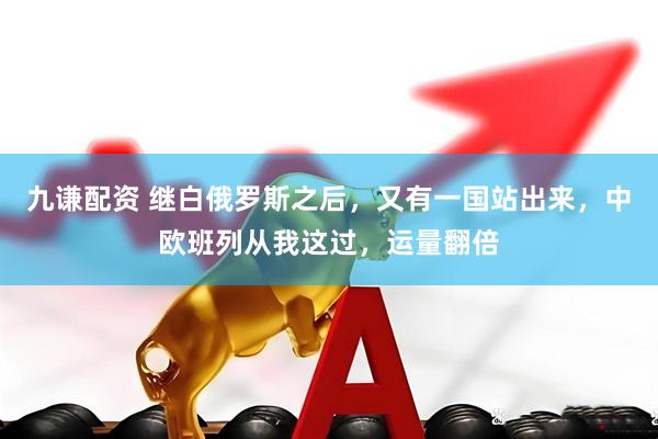 九谦配资 继白俄罗斯之后，又有一国站出来，中欧班列从我这过，运量翻倍