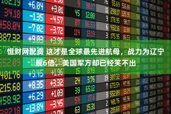 恒财网配资 这才是全球最先进航母，战力为辽宁舰6倍，美国军方却已经笑不出