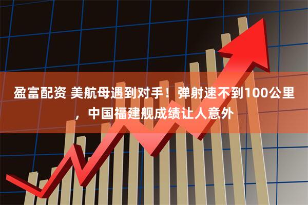 盈富配资 美航母遇到对手！弹射速不到100公里，中国福建舰成绩让人意外