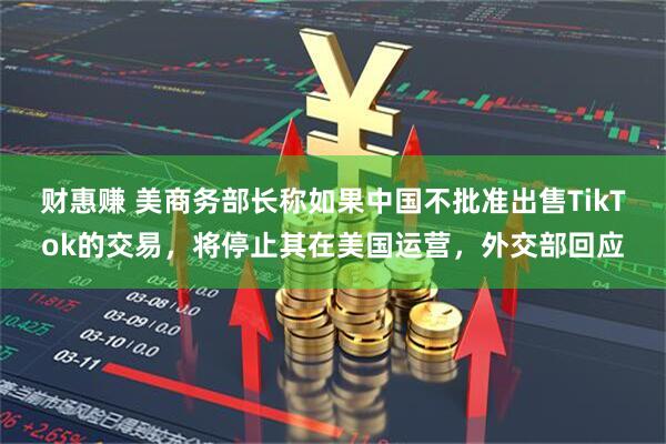 财惠赚 美商务部长称如果中国不批准出售TikTok的交易,将停止其在美国运营,外交部回应