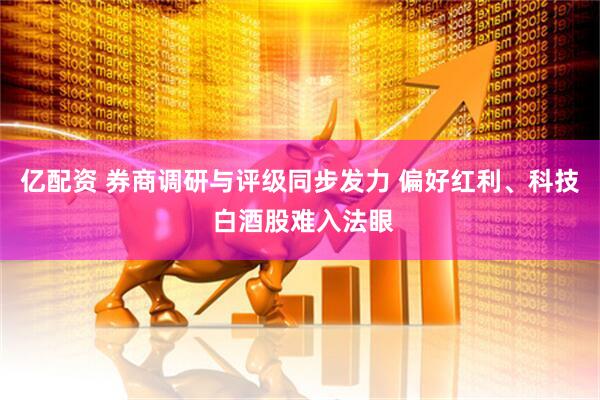亿配资 券商调研与评级同步发力 偏好红利、科技 白酒股难入法眼
