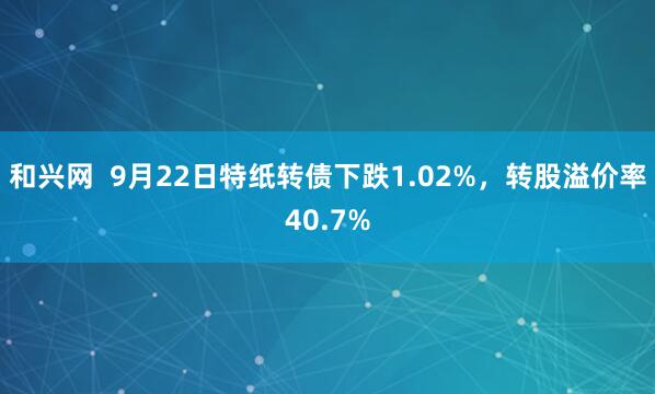 和兴网 9月22日特纸转债下跌1.02%,转股溢价率40.7%