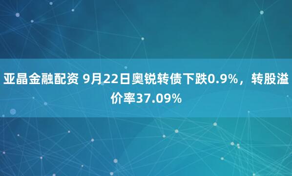亚晶金融配资 9月22日奥锐转债下跌0.9%,转股溢价率37.09%