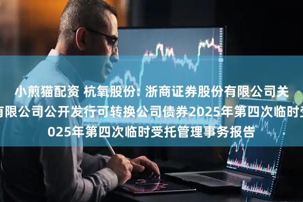 小煎猫配资 杭氧股份: 浙商证券股份有限公司关于杭氧集团股份有限公司公开发行可转换公司债券2025年第四次临时受托管理事务报告