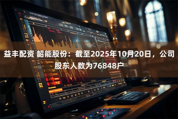 益丰配资 韶能股份：截至2025年10月20日，公司股东人数为76848户
