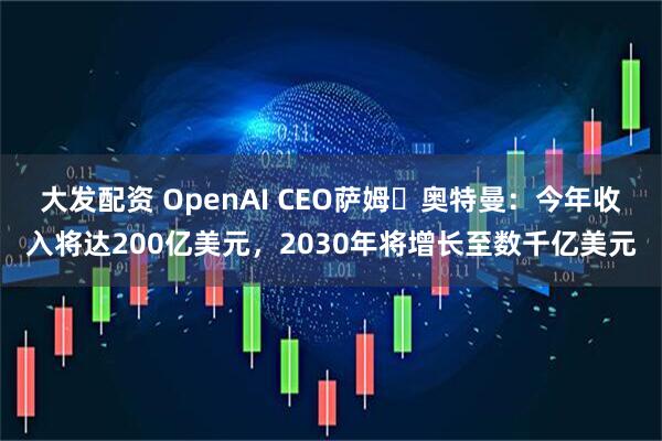 大发配资 OpenAI CEO萨姆・奥特曼：今年收入将达200亿美元，2030年将增长至数千亿美元