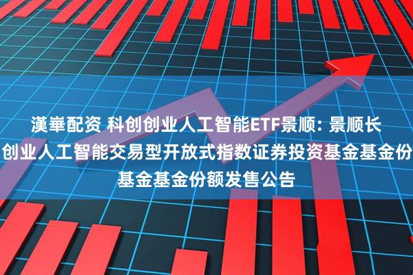 漢崋配资 科创创业人工智能ETF景顺: 景顺长城中证科创创业人工智能交易型开放式指数证券投资基金基金份额发售公告