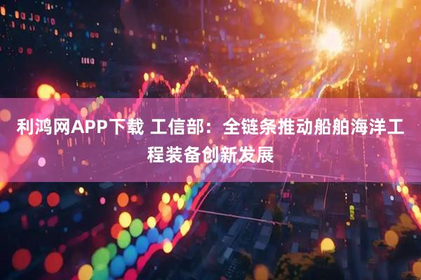 利鸿网APP下载 工信部:全链条推动船舶海洋工程装备创新发展