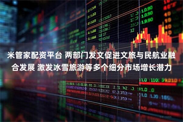 米管家配资平台 两部门发文促进文旅与民航业融合发展 激发冰雪旅游等多个细分市场增长潜力