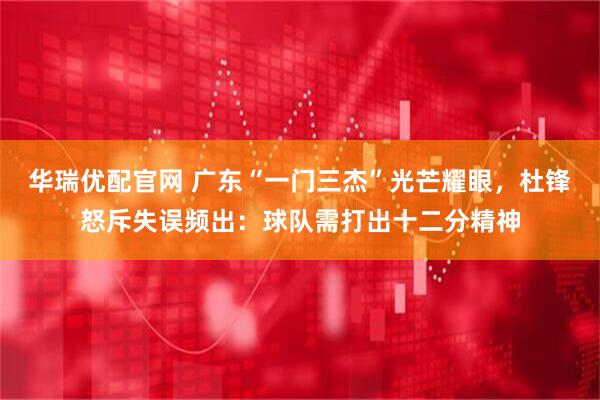 华瑞优配官网 广东“一门三杰”光芒耀眼,杜锋怒斥失误频出:球队需打出十二分精神