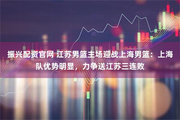 振兴配资官网 江苏男篮主场迎战上海男篮:上海队优势明显,力争送江苏三连败