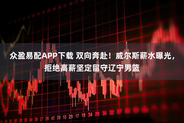 众盈易配APP下载 双向奔赴!威尔斯薪水曝光,拒绝高薪坚定留守辽宁男篮