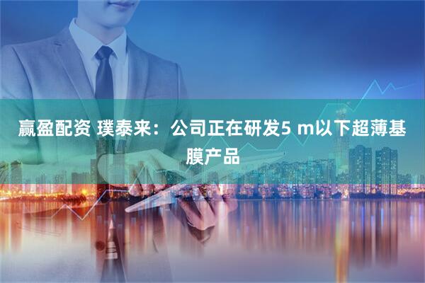 赢盈配资 璞泰来：公司正在研发5 m以下超薄基膜产品