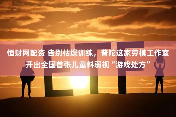 恒财网配资 告别枯燥训练，普陀这家劳模工作室开出全国首张儿童斜弱视“游戏处方”